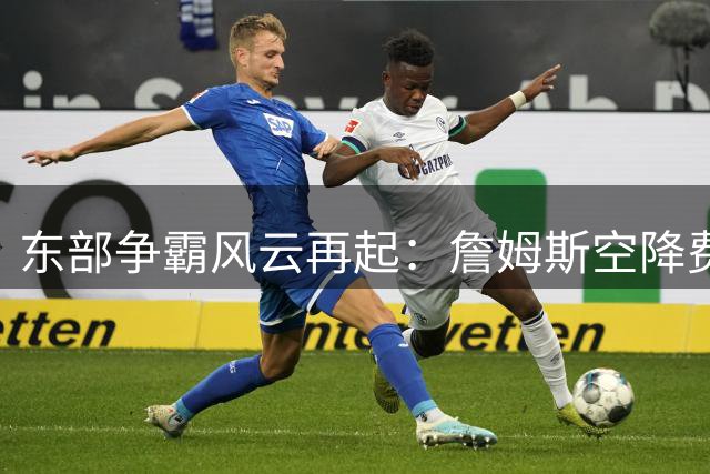 东部争霸风云再起：詹姆斯空降费城引爆新赛季悬念