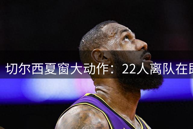 切尔西夏窗大动作：22人离队在即，中场补强成关键