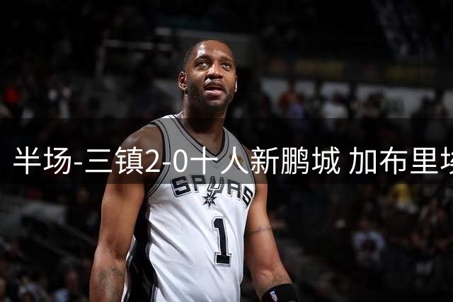半场-三镇2-0十人新鹏城 加布里埃尔13分钟直红熊继政汪晋贤破门