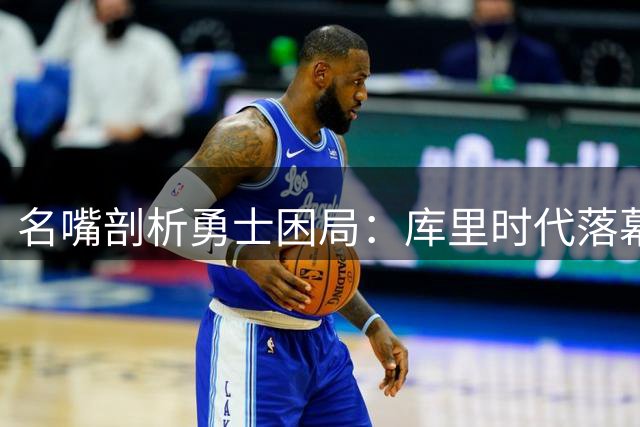 名嘴剖析勇士困局：库里时代落幕前的资源配置难题值得深思