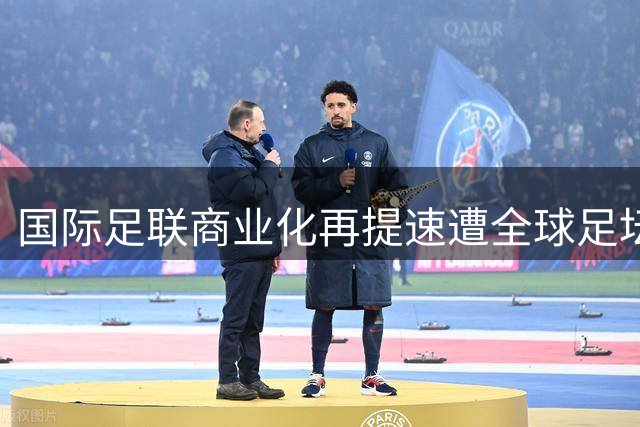 国际足联商业化再提速遭全球足坛抵制 42亿融资计划引爆多洲足联抗议风暴