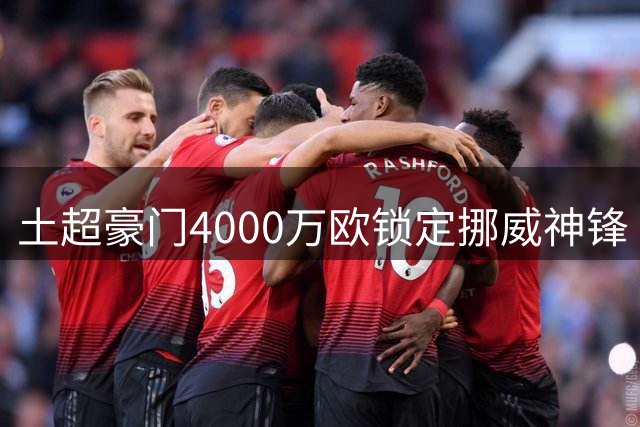 土超豪门4000万欧锁定挪威神锋 高薪难题成转会最大障碍