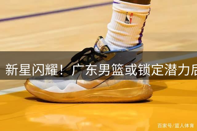 新星闪耀！广东男篮或锁定潜力后卫，18岁小将展现非凡天赋