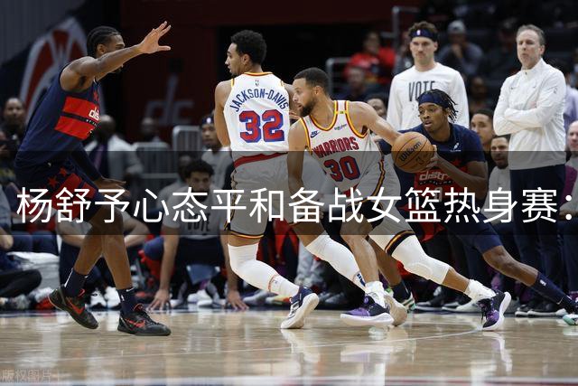 杨舒予心态平和备战女篮热身赛：随性生活激发赛场勇气