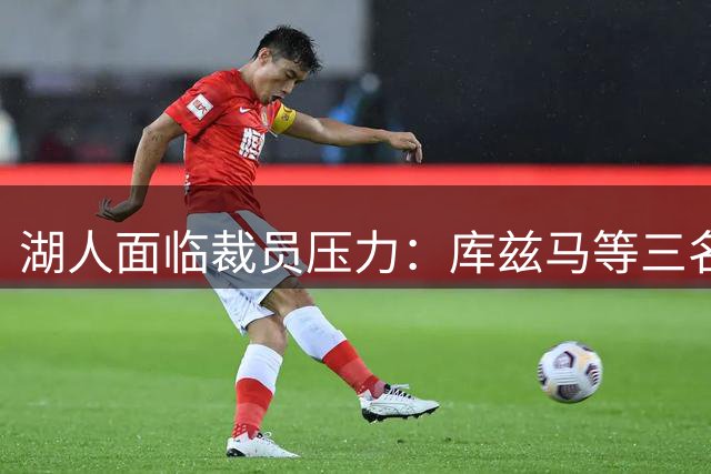 湖人面临裁员压力：库兹马等三名前锋成潜在交易目标