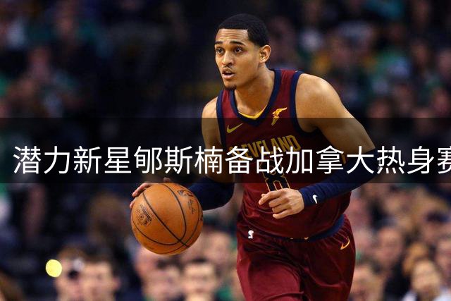 潜力新星郇斯楠备战加拿大热身赛 赛前训练照曝光引期待