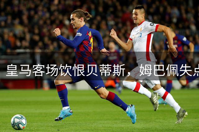 皇马客场饮恨贝蒂斯，姆巴佩失点葬送全胜战绩