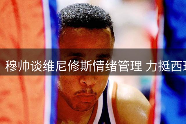 穆帅谈维尼修斯情绪管理 力挺西班牙裁判公正性