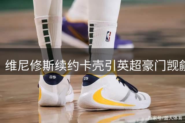 维尼修斯续约卡壳引英超豪门觊觎 阿森纳欲借机补强
