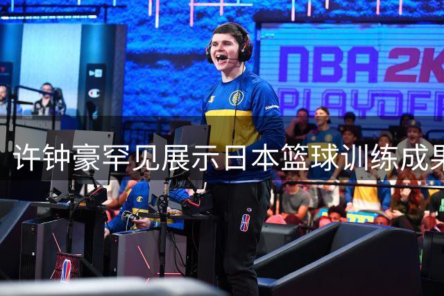 许钟豪罕见展示日本篮球训练成果 低位脚步技术引球迷热议