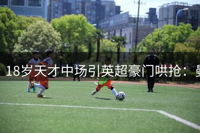 18岁天才中场引英超豪门哄抢：曼城抢占布阿迪转会先机