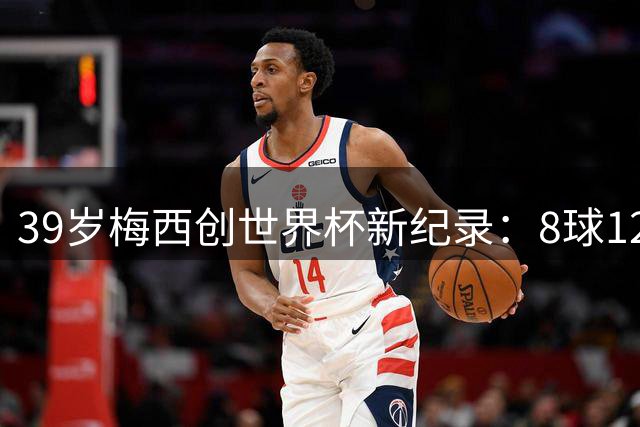 39岁梅西创世界杯新纪录：8球12助攻背后暗藏惊人统治力