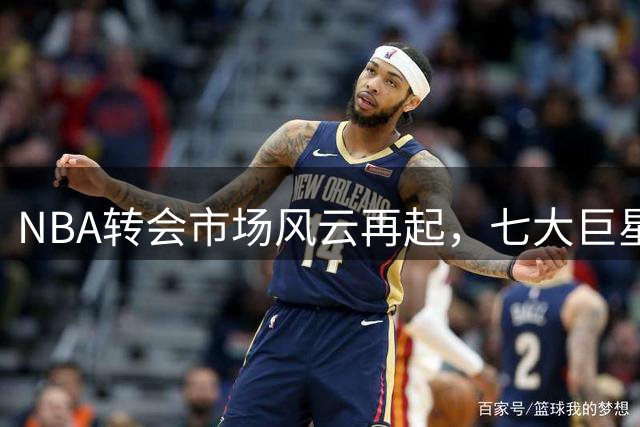 NBA转会市场风云再起，七大巨星或将改换门庭