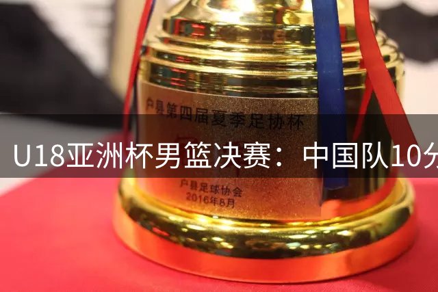 U18亚洲杯男篮决赛：中国队10分惜败澳大利亚屈居亚军
